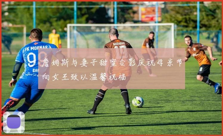 詹姆斯与妻子甜蜜合影庆祝母亲节向女王致以温馨祝福
