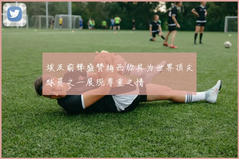 埃及前锋盛赞梅西称其为世界顶尖球员之一展现尊重之情