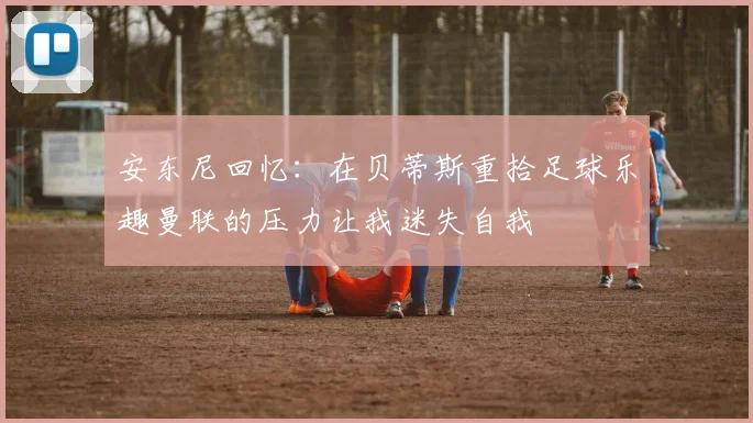 安东尼回忆：在贝蒂斯重拾足球乐趣曼联的压力让我迷失自我