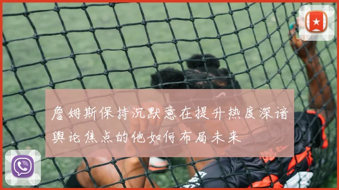 詹姆斯保持沉默意在提升热度深谙舆论焦点的他如何布局未来