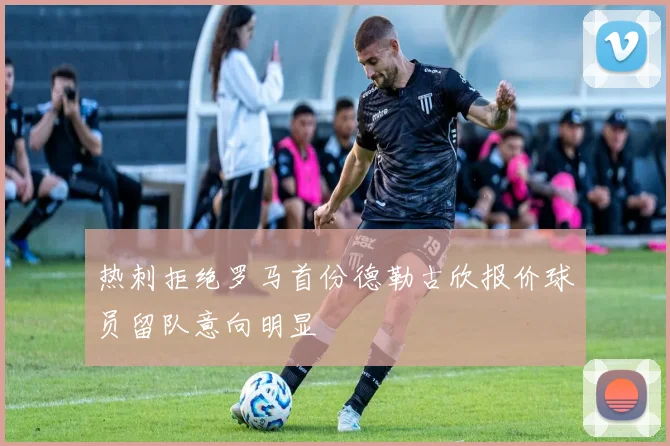 热刺拒绝罗马首份德勒古欣报价球员留队意向明显