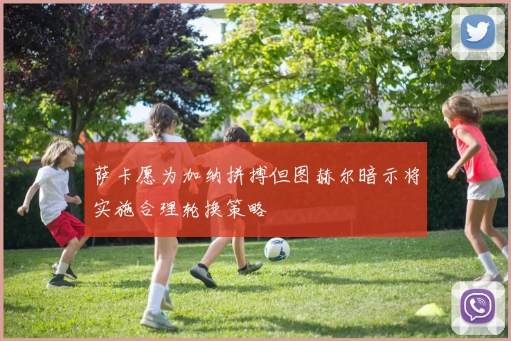 萨卡愿为加纳拼搏但图赫尔暗示将实施合理轮换策略