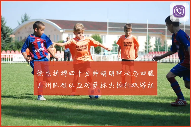 徐杰拼搏四十分钟胡明轩状态回暖广州队难以应对萨林杰拉科双塔组合