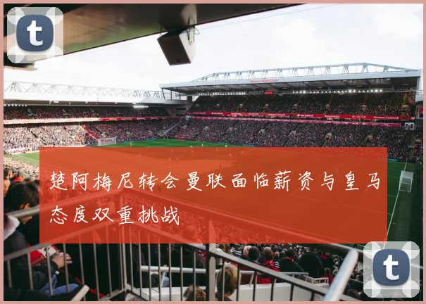 楚阿梅尼转会曼联面临薪资与皇马态度双重挑战