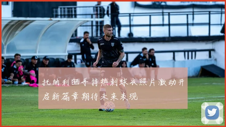 托纳利晒手持热刺球衣照片激动开启新篇章期待未来表现