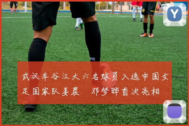 武汉车谷江大六名球员入选中国女足国家队姜晨璟邓梦晔首次亮相
