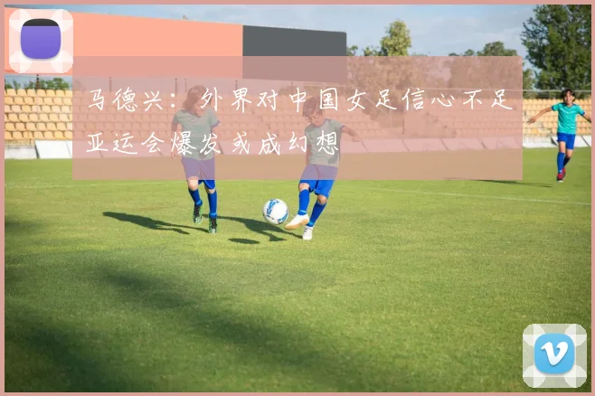 马德兴：外界对中国女足信心不足亚运会爆发或成幻想