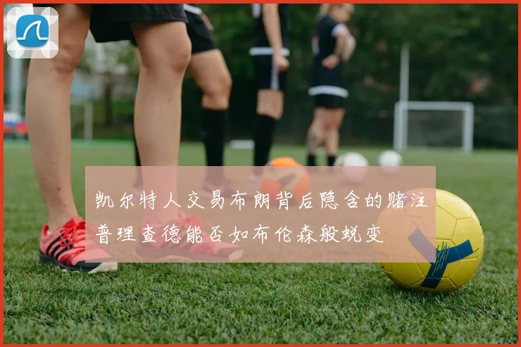 凯尔特人交易布朗背后隐含的赌注普理查德能否如布伦森般蜕变