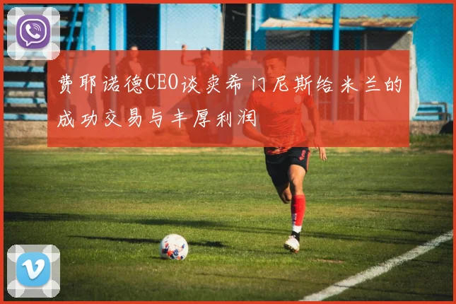 费耶诺德CEO谈卖希门尼斯给米兰的成功交易与丰厚利润