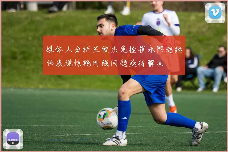 媒体人分析王俊杰免检崔永熙赵继伟表现惊艳内线问题亟待解决