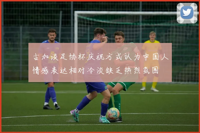 古加谈足协杯庆祝方式认为中国人情感表达相对冷淡缺乏热烈氛围