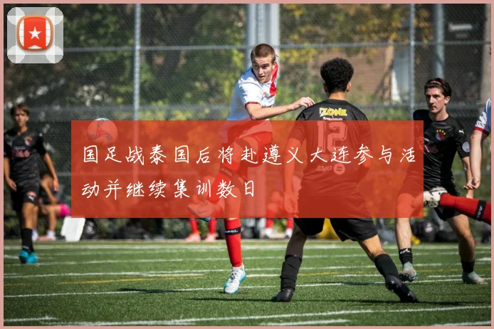 国足战泰国后将赴遵义大连参与活动并继续集训数日