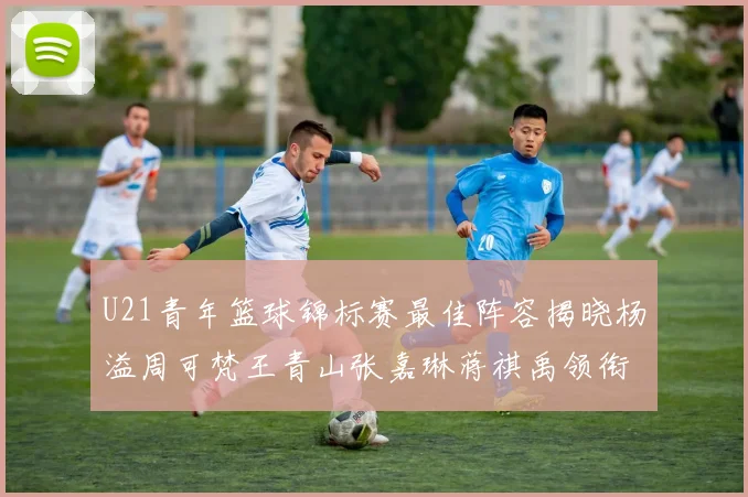 U21青年篮球锦标赛最佳阵容揭晓杨溢周可梵王青山张嘉琳蒋祺禹领衔出战