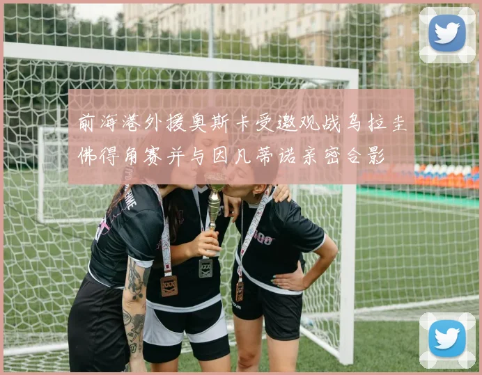前海港外援奥斯卡受邀观战乌拉圭佛得角赛并与因凡蒂诺亲密合影