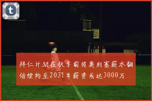 拜仁计划在秋季前将奥利塞薪水翻倍续约至2031年薪资或达3000万