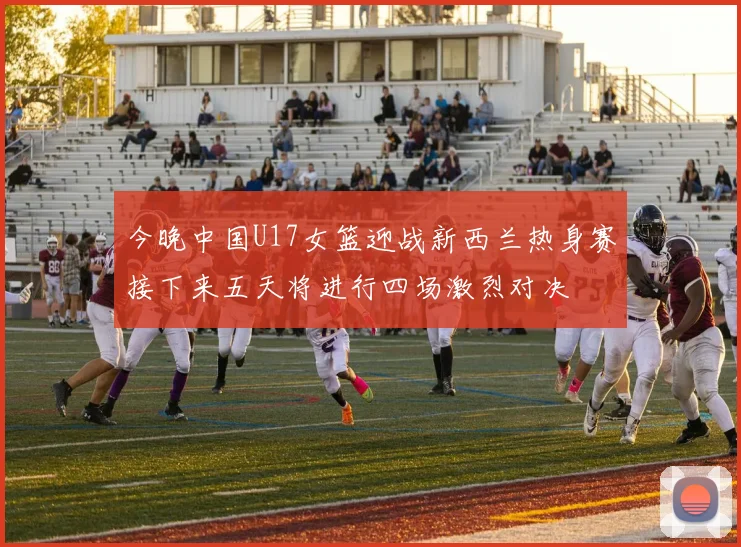 今晚中国U17女篮迎战新西兰热身赛接下来五天将进行四场激烈对决